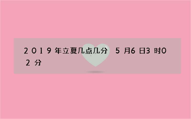 2019年立夏几点几分 5月6日3时02分